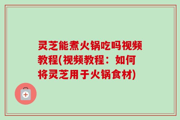 灵芝能煮火锅吃吗视频教程(视频教程：如何将灵芝用于火锅食材)-第1张图片-卓越灵芝孢子粉