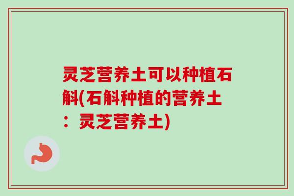 灵芝营养土可以种植石斛(石斛种植的营养土:灵芝营养土)-第1张图片-卓越灵芝孢子粉 灵芝营养土可以种植石斛(石斛种植的营养土:灵芝营养土)-第1张图片-卓越灵芝孢子粉