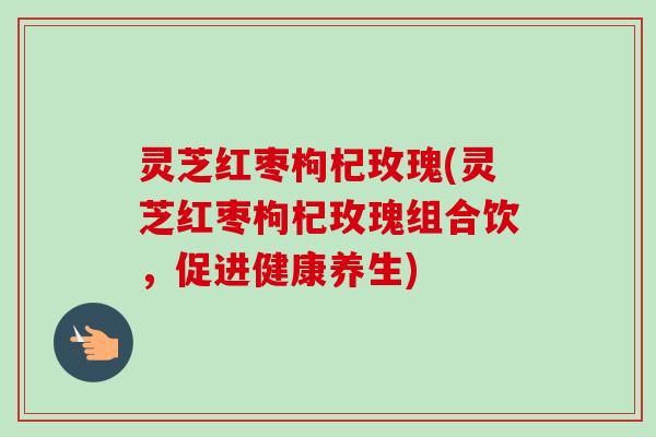 灵芝红枣枸杞玫瑰(灵芝红枣枸杞玫瑰组合饮,促进健康养生)-第1张图片-卓越灵芝孢子粉 灵芝红枣枸杞玫瑰(灵芝红枣枸杞玫瑰组合饮,促进健康养生)-第1张图片-卓越灵芝孢子粉