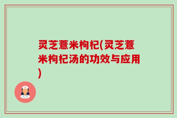 灵芝薏米枸杞(灵芝薏米枸杞汤的功效与应用)-第1张图片-卓越灵芝孢子粉 灵芝薏米枸杞(灵芝薏米枸杞汤的功效与应用)-第1张图片-卓越灵芝孢子粉