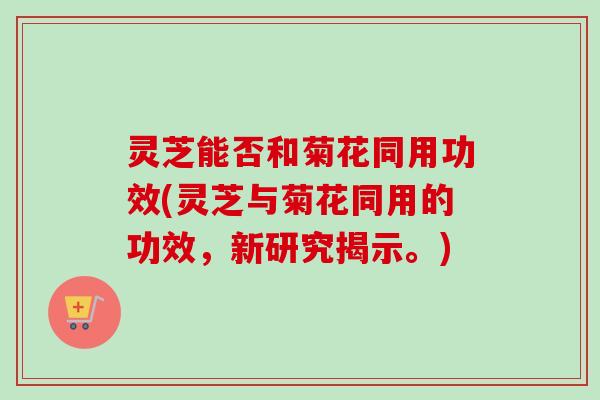 灵芝能否和菊花同用功效(灵芝与菊花同用的功效,新研究揭示。)-第1张图片-卓越灵芝孢子粉 灵芝能否和菊花同用功效(灵芝与菊花同用的功效,新研究揭示。)-第1张图片-卓越灵芝孢子粉