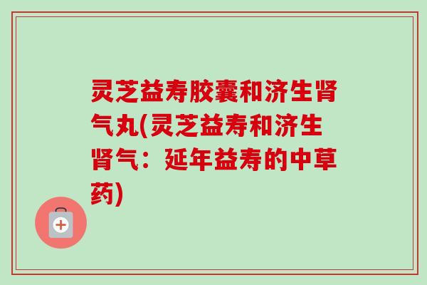 灵芝益寿胶囊和济生肾气丸(灵芝益寿和济生肾气：延年益寿的中草药)-第1张图片-卓越灵芝孢子粉