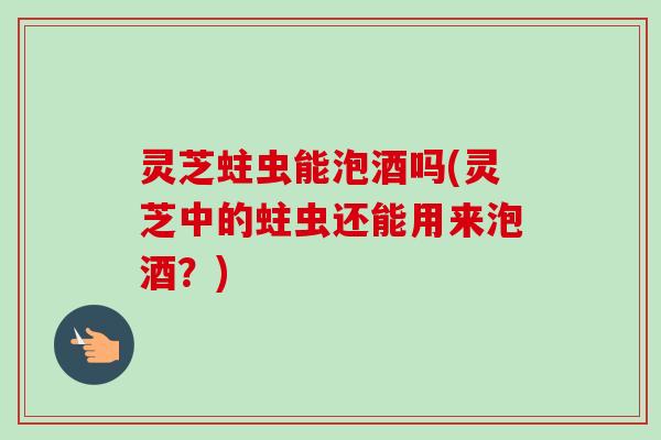 灵芝蛀虫能泡酒吗(灵芝中的蛀虫还能用来泡酒?)-第1张图片-卓越灵芝孢子粉 灵芝蛀虫能泡酒吗(灵芝中的蛀虫还能用来泡酒?)-第1张图片-卓越灵芝孢子粉