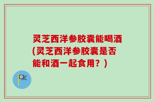 灵芝西洋参胶囊能喝酒(灵芝西洋参胶囊是否能和酒一起食用?)-第1张图片-卓越灵芝孢子粉 灵芝西洋参胶囊能喝酒(灵芝西洋参胶囊是否能和酒一起食用?)-第1张图片-卓越灵芝孢子粉