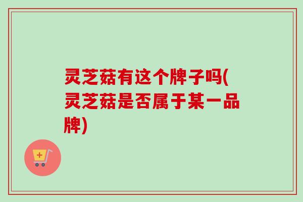 灵芝菇有这个牌子吗(灵芝菇是否属于某一品牌)-第1张图片-卓越灵芝孢子粉 灵芝菇有这个牌子吗(灵芝菇是否属于某一品牌)-第1张图片-卓越灵芝孢子粉