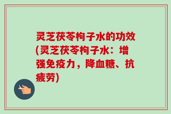 灵芝茯苓枸子水的功效(灵芝茯苓枸子水：增强免疫力，降血糖、抗疲劳)-第1张图片-卓越灵芝孢子粉