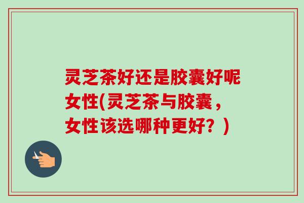 灵芝茶好还是胶囊好呢女性(灵芝茶与胶囊,女性该选哪种更好?)-第1张图片-卓越灵芝孢子粉 灵芝茶好还是胶囊好呢女性(灵芝茶与胶囊,女性该选哪种更好?)-第1张图片-卓越灵芝孢子粉