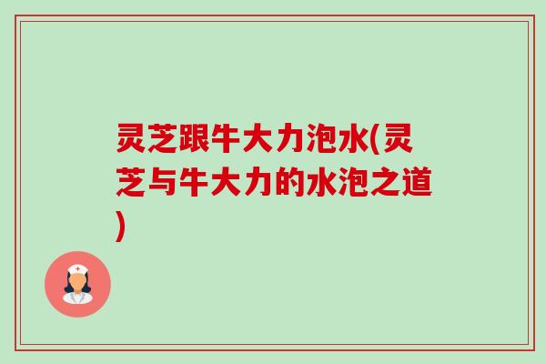 灵芝跟牛大力泡水(灵芝与牛大力的水泡之道)-第1张图片-卓越灵芝孢子粉