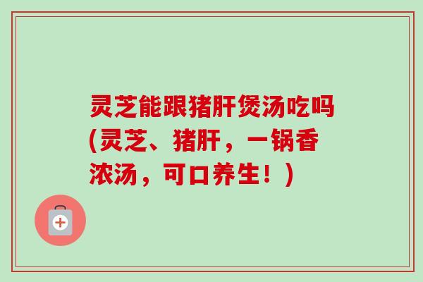 灵芝能跟猪肝煲汤吃吗(灵芝、猪肝,一锅香浓汤,可口养生!)-第1张图片-卓越灵芝孢子粉 灵芝能跟猪肝煲汤吃吗(灵芝、猪肝,一锅香浓汤,可口养生!)-第1张图片-卓越灵芝孢子粉