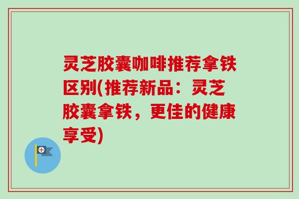 灵芝胶囊咖啡推荐拿铁区别(推荐新品：灵芝胶囊拿铁，更佳的健康享受)-第1张图片-卓越灵芝孢子粉