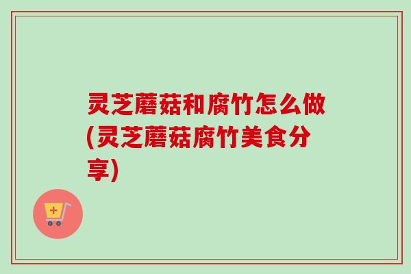 灵芝蘑菇和腐竹怎么做(灵芝蘑菇腐竹美食分享)-第1张图片-卓越灵芝孢子粉 灵芝蘑菇和腐竹怎么做(灵芝蘑菇腐竹美食分享)-第1张图片-卓越灵芝孢子粉