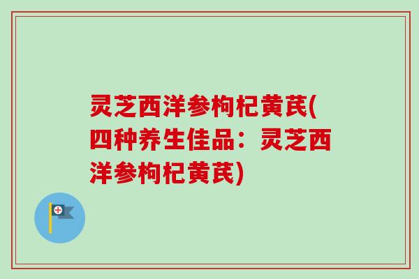 灵芝西洋参枸杞黄芪(四种养生佳品：灵芝西洋参枸杞黄芪)-第1张图片-卓越灵芝孢子粉