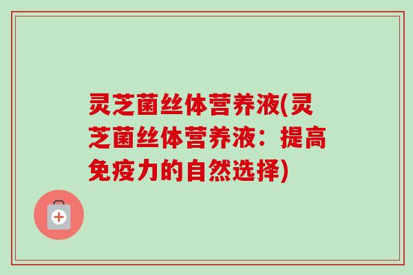 灵芝菌丝体营养液(灵芝菌丝体营养液:提高免疫力的自然选择)-第1张图片-卓越灵芝孢子粉 灵芝菌丝体营养液(灵芝菌丝体营养液:提高免疫力的自然选择)-第1张图片-卓越灵芝孢子粉