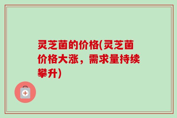 灵芝菌的价格(灵芝菌价格大涨，需求量持续攀升)-第1张图片-卓越灵芝孢子粉