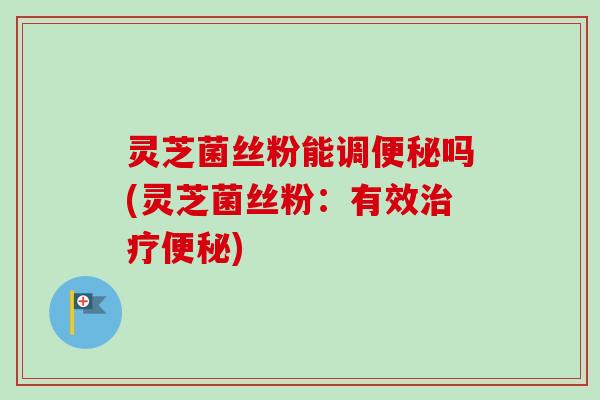 灵芝菌丝粉能调便秘吗(灵芝菌丝粉:有效治疗便秘)-第1张图片-卓越灵芝孢子粉 灵芝菌丝粉能调便秘吗(灵芝菌丝粉:有效治疗便秘)-第1张图片-卓越灵芝孢子粉