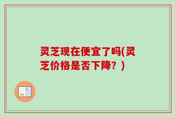 灵芝现在便宜了吗(灵芝价格是否下降?)-第1张图片-卓越灵芝孢子粉 灵芝现在便宜了吗(灵芝价格是否下降?)-第1张图片-卓越灵芝孢子粉