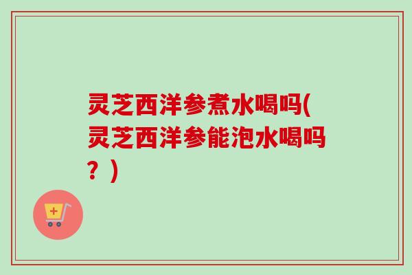 灵芝西洋参煮水喝吗(灵芝西洋参能泡水喝吗？)-第1张图片-卓越灵芝孢子粉