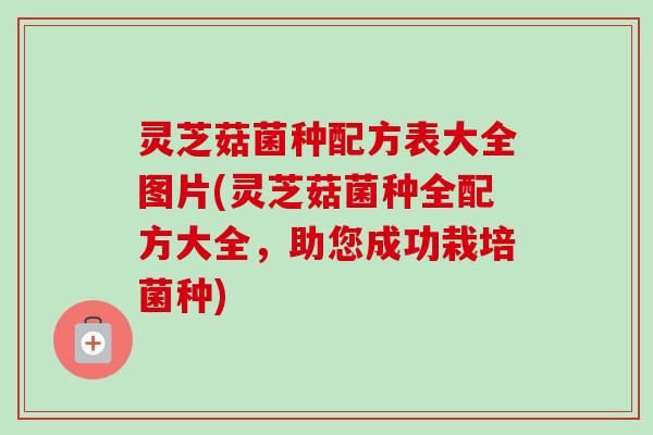灵芝菇菌种配方表大全图片(灵芝菇菌种全配方大全,助您成功栽培菌种)-第1张图片-卓越灵芝孢子粉 灵芝菇菌种配方表大全图片(灵芝菇菌种全配方大全,助您成功栽培菌种)-第1张图片-卓越灵芝孢子粉