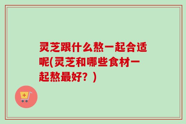 灵芝跟什么熬一起合适呢(灵芝和哪些食材一起熬最好?)-第1张图片-卓越灵芝孢子粉 灵芝跟什么熬一起合适呢(灵芝和哪些食材一起熬最好?)-第1张图片-卓越灵芝孢子粉