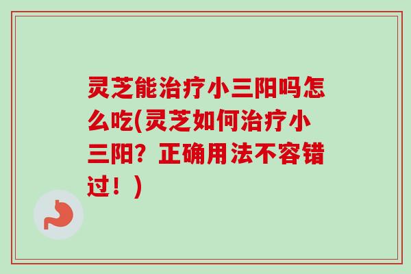 灵芝能治疗小三阳吗怎么吃(灵芝如何治疗小三阳？正确用法不容错过！)-第1张图片-卓越灵芝孢子粉