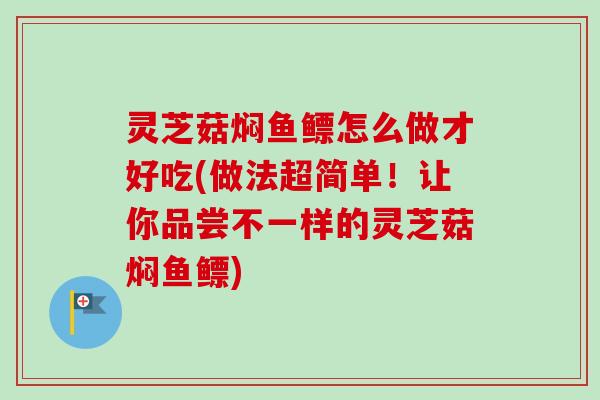 灵芝菇焖鱼鳔怎么做才好吃(做法超简单！让你品尝不一样的灵芝菇焖鱼鳔)-第1张图片-卓越灵芝孢子粉