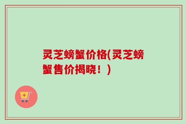 灵芝螃蟹价格(灵芝螃蟹售价揭晓!)-第1张图片-卓越灵芝孢子粉 灵芝螃蟹价格(灵芝螃蟹售价揭晓!)-第1张图片-卓越灵芝孢子粉