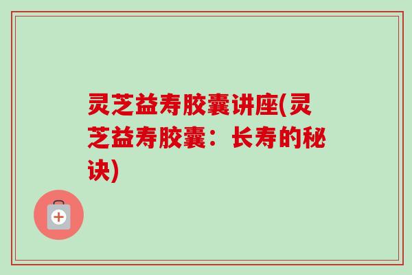 灵芝益寿胶囊讲座(灵芝益寿胶囊:长寿的秘诀)-第1张图片-卓越灵芝孢子粉 灵芝益寿胶囊讲座(灵芝益寿胶囊:长寿的秘诀)-第1张图片-卓越灵芝孢子粉
