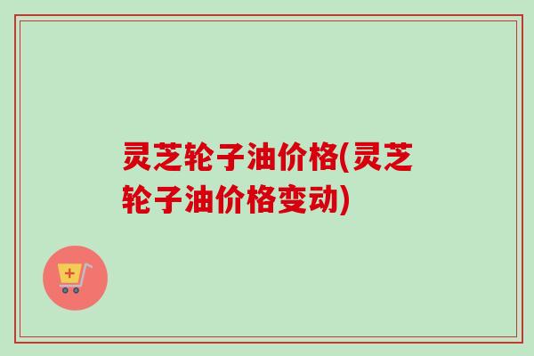 灵芝轮子油价格(灵芝轮子油价格变动)-第1张图片-卓越灵芝孢子粉 灵芝轮子油价格(灵芝轮子油价格变动)-第1张图片-卓越灵芝孢子粉