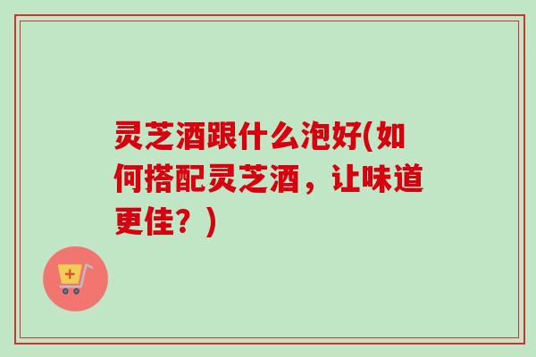 灵芝酒跟什么泡好(如何搭配灵芝酒,让味道更佳?)-第1张图片-卓越灵芝孢子粉 灵芝酒跟什么泡好(如何搭配灵芝酒,让味道更佳?)-第1张图片-卓越灵芝孢子粉