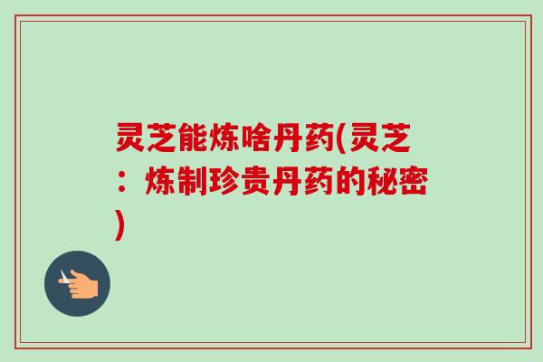 灵芝能炼啥丹药(灵芝：炼制珍贵丹药的秘密)-第1张图片-卓越灵芝孢子粉
