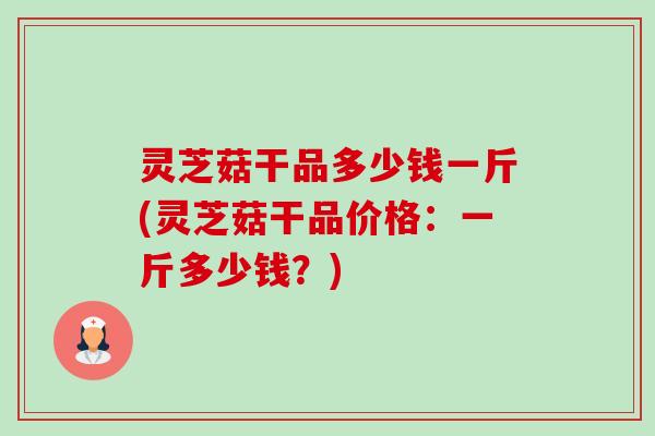 灵芝菇干品多少钱一斤(灵芝菇干品价格:一斤多少钱?)-第1张图片-卓越灵芝孢子粉 灵芝菇干品多少钱一斤(灵芝菇干品价格:一斤多少钱?)-第1张图片-卓越灵芝孢子粉