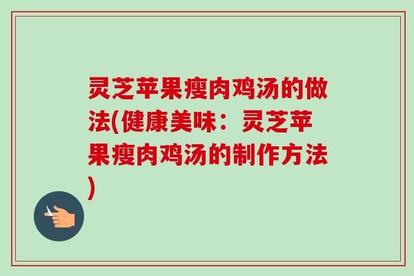 灵芝苹果瘦肉鸡汤的做法(健康美味：灵芝苹果瘦肉鸡汤的制作方法)-第1张图片-卓越灵芝孢子粉