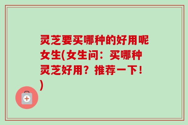 灵芝要买哪种的好用呢女生(女生问:买哪种灵芝好用?推荐一下!)-第1张图片-卓越灵芝孢子粉 灵芝要买哪种的好用呢女生(女生问:买哪种灵芝好用?推荐一下!)-第1张图片-卓越灵芝孢子粉