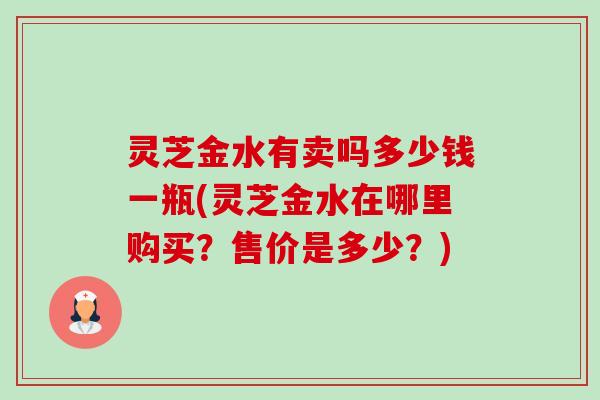 灵芝金水有卖吗多少钱一瓶(灵芝金水在哪里购买?售价是多少?)-第1张图片-卓越灵芝孢子粉 灵芝金水有卖吗多少钱一瓶(灵芝金水在哪里购买?售价是多少?)-第1张图片-卓越灵芝孢子粉