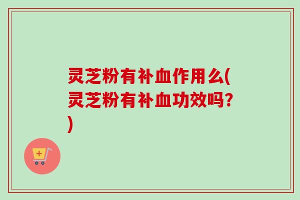 灵芝粉有补血作用么(灵芝粉有补血功效吗？)-第1张图片-卓越灵芝孢子粉
