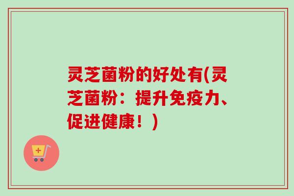 灵芝菌粉的好处有(灵芝菌粉：提升免疫力、促进健康！)-第1张图片-卓越灵芝孢子粉