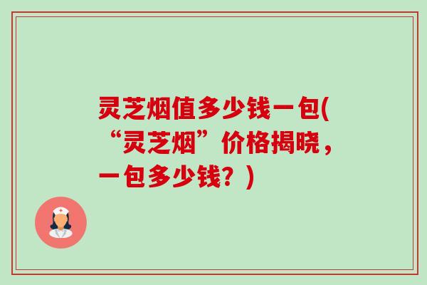 灵芝烟值多少钱一包(“灵芝烟”价格揭晓,一包多少钱?)-第1张图片-卓越灵芝孢子粉 灵芝烟值多少钱一包(“灵芝烟”价格揭晓,一包多少钱?)-第1张图片-卓越灵芝孢子粉