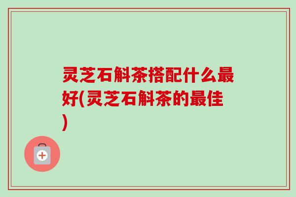 灵芝石斛茶搭配什么最好(灵芝石斛茶的最佳)-第1张图片-卓越灵芝孢子粉