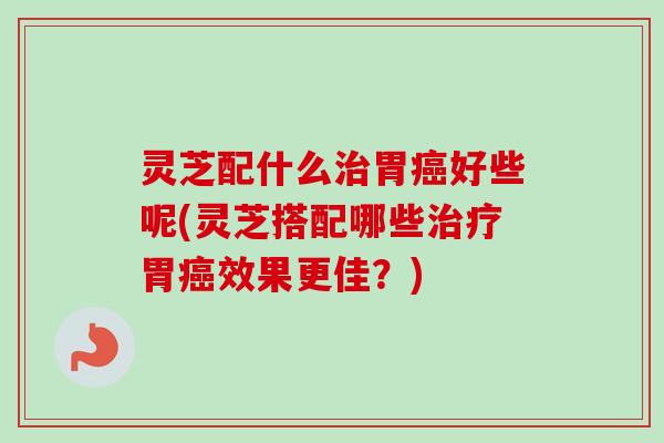灵芝配什么治胃癌好些呢(灵芝搭配哪些治疗胃癌效果更佳？)-第1张图片-卓越灵芝孢子粉