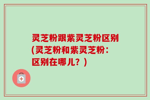 灵芝粉跟紫灵芝粉区别(灵芝粉和紫灵芝粉：区别在哪儿？)-第1张图片-卓越灵芝孢子粉