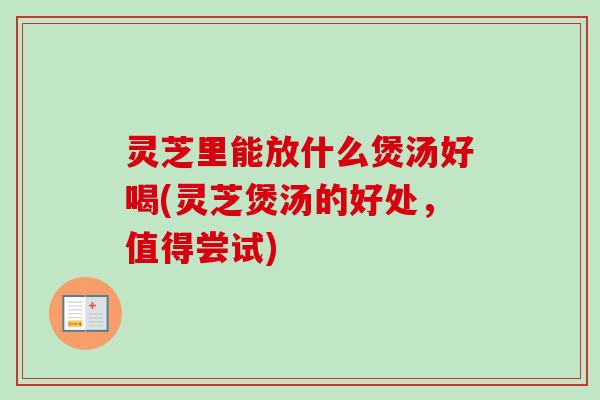 灵芝里能放什么煲汤好喝(灵芝煲汤的好处，值得尝试)-第1张图片-卓越灵芝孢子粉