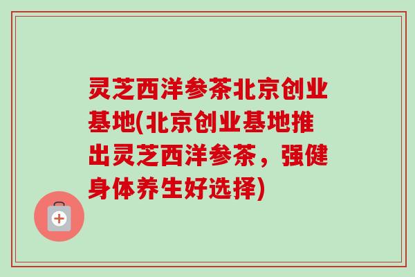 灵芝西洋参茶北京创业基地(北京创业基地推出灵芝西洋参茶,强健身体养生好选择)-第1张图片-卓越灵芝孢子粉 灵芝西洋参茶北京创业基地(北京创业基地推出灵芝西洋参茶,强健身体养生好选择)-第1张图片-卓越灵芝孢子粉
