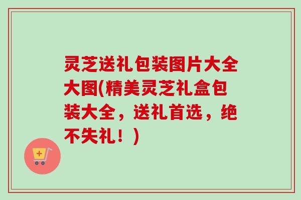 灵芝送礼包装图片大全大图(精美灵芝礼盒包装大全,送礼首选,绝不失礼!)-第1张图片-卓越灵芝孢子粉 灵芝送礼包装图片大全大图(精美灵芝礼盒包装大全,送礼首选,绝不失礼!)-第1张图片-卓越灵芝孢子粉