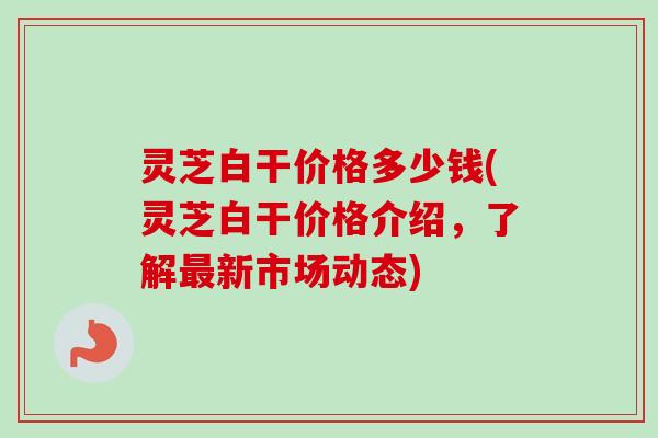 灵芝白干价格多少钱(灵芝白干价格介绍,了解最新市场动态)-第1张图片-卓越灵芝孢子粉 灵芝白干价格多少钱(灵芝白干价格介绍,了解最新市场动态)-第1张图片-卓越灵芝孢子粉
