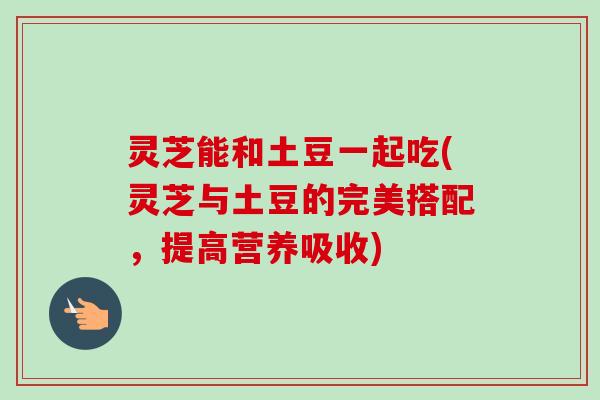 灵芝能和土豆一起吃(灵芝与土豆的完美搭配，提高营养吸收)-第1张图片-卓越灵芝孢子粉