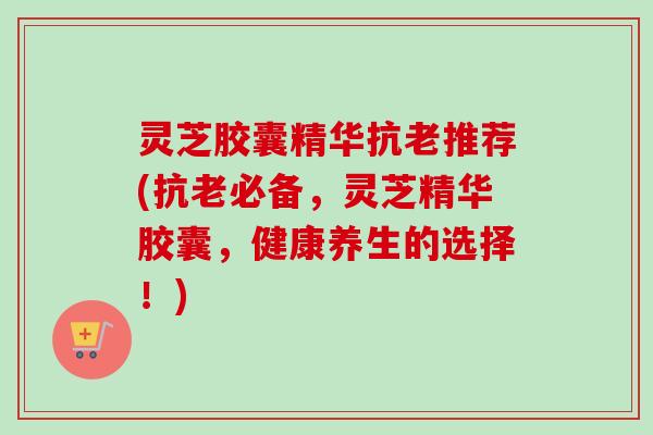 灵芝胶囊精华抗老推荐(抗老必备,灵芝精华胶囊,健康养生的选择!)-第1张图片-卓越灵芝孢子粉 灵芝胶囊精华抗老推荐(抗老必备,灵芝精华胶囊,健康养生的选择!)-第1张图片-卓越灵芝孢子粉