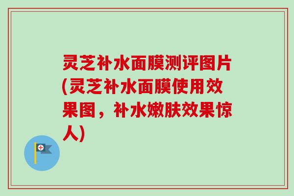 灵芝补水面膜测评图片(灵芝补水面膜使用效果图,补水嫩肤效果惊人)-第1张图片-卓越灵芝孢子粉 灵芝补水面膜测评图片(灵芝补水面膜使用效果图,补水嫩肤效果惊人)-第1张图片-卓越灵芝孢子粉