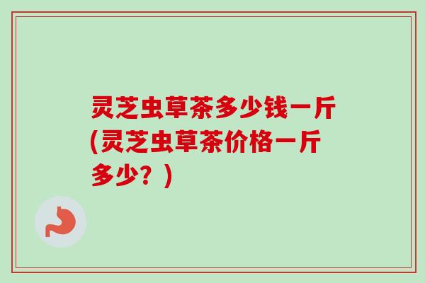 灵芝虫草茶多少钱一斤(灵芝虫草茶价格一斤多少?)-第1张图片-卓越灵芝孢子粉 灵芝虫草茶多少钱一斤(灵芝虫草茶价格一斤多少?)-第1张图片-卓越灵芝孢子粉