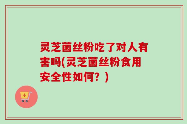 灵芝菌丝粉吃了对人有害吗(灵芝菌丝粉食用安全性如何？)-第1张图片-卓越灵芝孢子粉