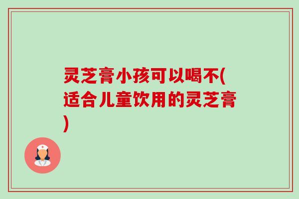 灵芝膏小孩可以喝不(适合儿童饮用的灵芝膏)-第1张图片-卓越灵芝孢子粉 灵芝膏小孩可以喝不(适合儿童饮用的灵芝膏)-第1张图片-卓越灵芝孢子粉